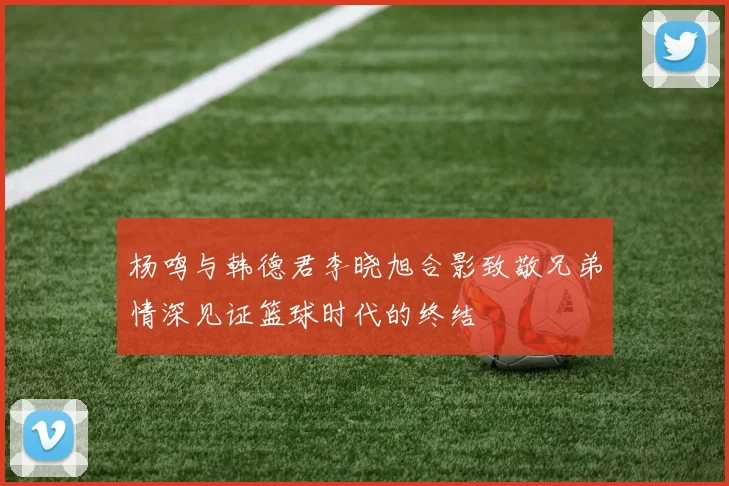 杨鸣与韩德君李晓旭合影致敬兄弟情深见证篮球时代的终结