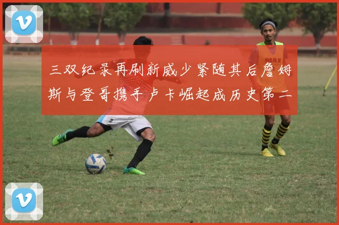 三双纪录再刷新威少紧随其后詹姆斯与登哥携手卢卡崛起成历史第二