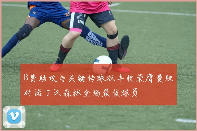 B费助攻与关键传球双丰收荣膺曼联对诺丁汉森林全场最佳球员