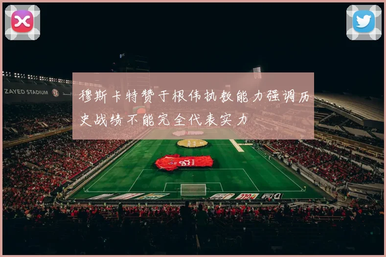 穆斯卡特赞于根伟执教能力强调历史战绩不能完全代表实力