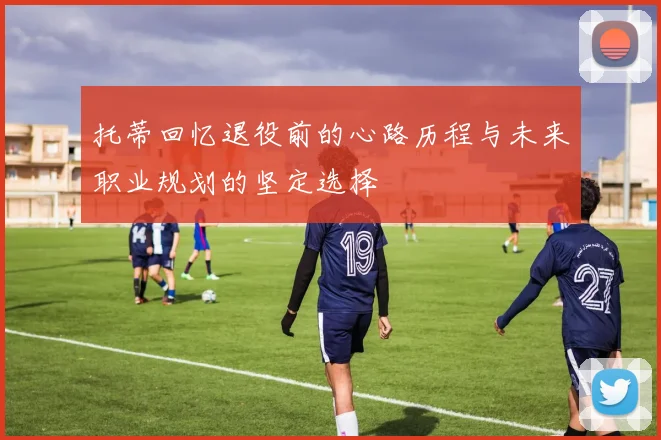 托蒂回忆退役前的心路历程与未来职业规划的坚定选择