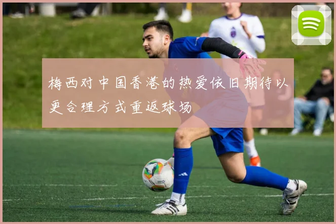 梅西对中国香港的热爱依旧期待以更合理方式重返球场