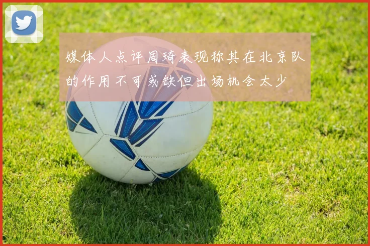 媒体人点评周琦表现称其在北京队的作用不可或缺但出场机会太少