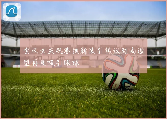 索汉女友观赛换新装引热议时尚造型再度吸引眼球