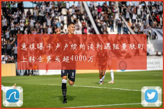 意媒曝卡卢卢续约谈判遇阻曼联盯上转会费或超4000万
