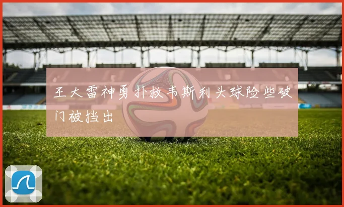 王大雷神勇扑救韦斯利头球险些破门被挡出