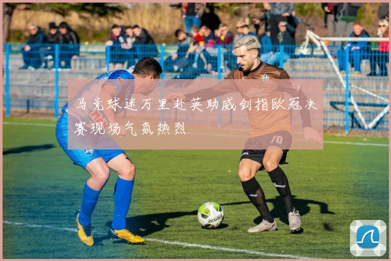 马竞球迷万里赴英助威剑指欧冠决赛现场气氛热烈