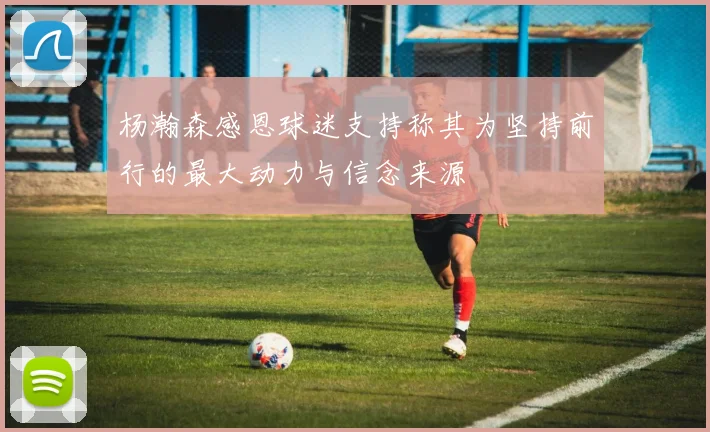 杨瀚森感恩球迷支持称其为坚持前行的最大动力与信念来源