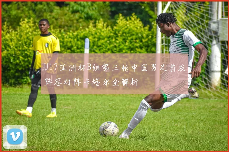 U17亚洲杯B组第三轮中国男足首发阵容对阵卡塔尔全解析