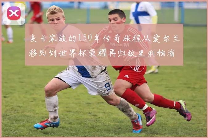 麦卡家族的150年传奇旅程从爱尔兰移民到世界杯荣耀再归故里利物浦