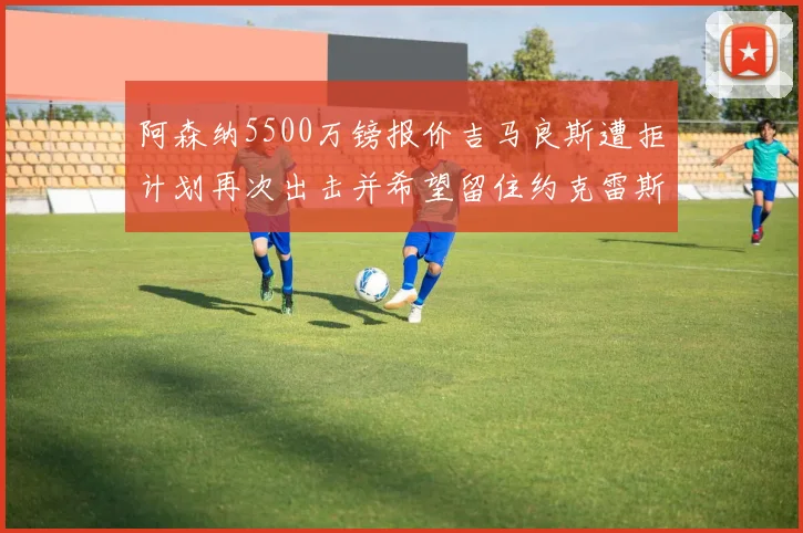 阿森纳5500万镑报价吉马良斯遭拒计划再次出击并希望留住约克雷斯